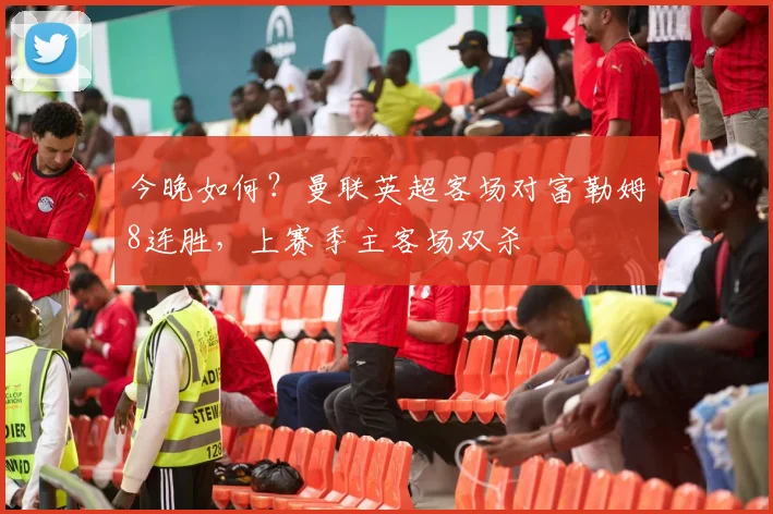 今晚如何？曼联英超客场对富勒姆8连胜，上赛季主客场双杀