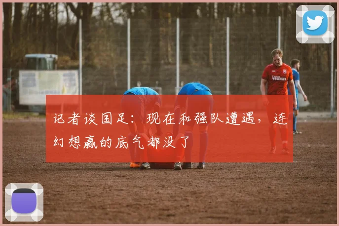 记者谈国足：现在和强队遭遇，连幻想赢的底气都没了